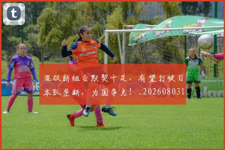 混双新组合默契十足,有望打破日本队垄断,为国争光!_20260803133312