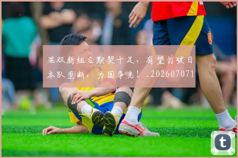 混双新组合默契十足，有望打破日本队垄断，为国争光！_20260707154710_20260802152721