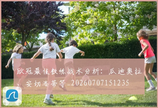 欧冠最佳教练战术分析：瓜迪奥拉、安切洛蒂等_20260707151235