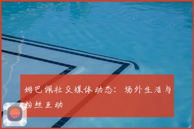 姆巴佩社交媒体动态:场外生活与粉丝互动