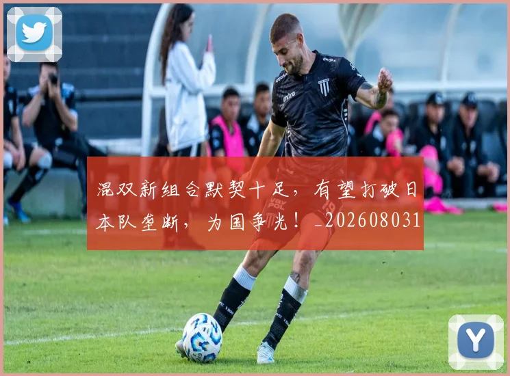 混双新组合默契十足,有望打破日本队垄断,为国争光!_20260803133312